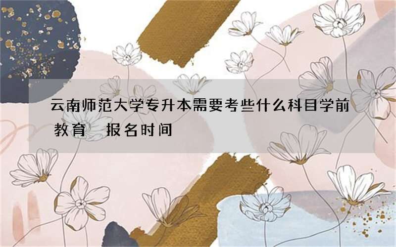 云南师范大学专升本需要考些什么科目学前教育 报名时间